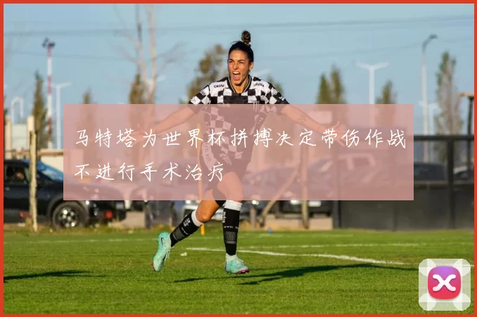 马特塔为世界杯拼搏决定带伤作战不进行手术治疗
