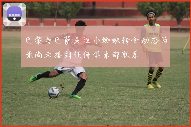 巴黎与巴萨关注小蜘蛛转会动态马竞尚未接到任何俱乐部联系