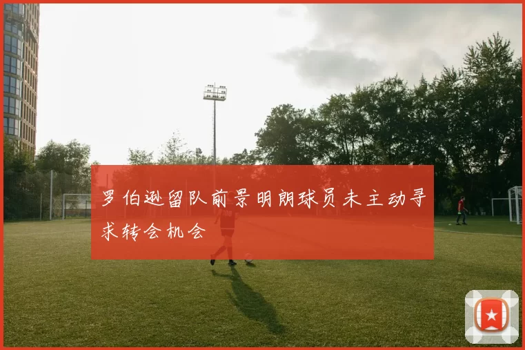 罗伯逊留队前景明朗球员未主动寻求转会机会