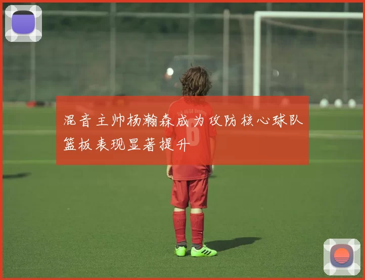 混音主帅杨瀚森成为攻防核心球队篮板表现显著提升