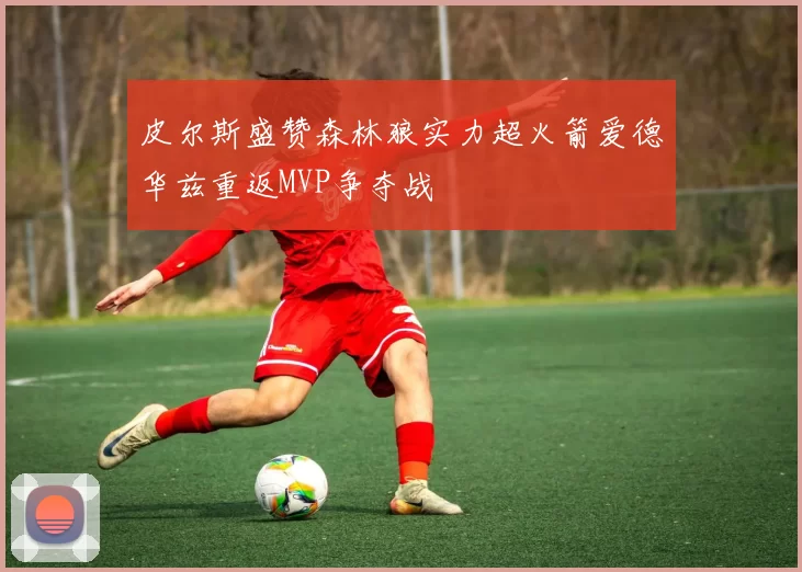 皮尔斯盛赞森林狼实力超火箭爱德华兹重返MVP争夺战