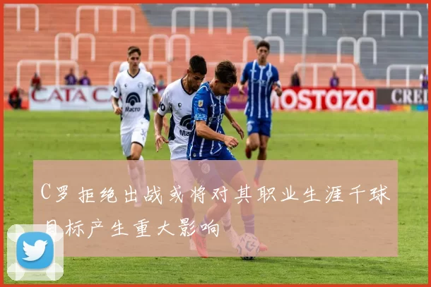 C罗拒绝出战或将对其职业生涯千球目标产生重大影响