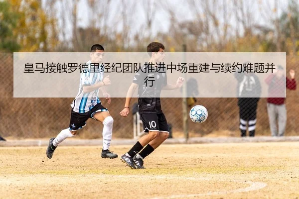 皇马接触罗德里经纪团队推进中场重建与续约难题并行